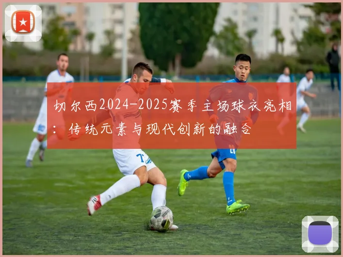 切尔西2024-2025赛季主场球衣亮相：传统元素与现代创新的融合