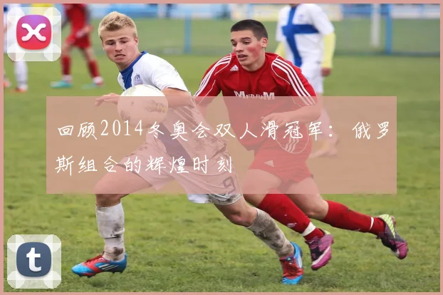 回顾2014冬奥会双人滑冠军：俄罗斯组合的辉煌时刻