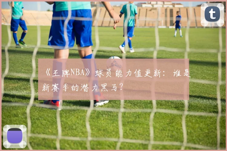 《王牌NBA》球员能力值更新：谁是新赛季的潜力黑马？