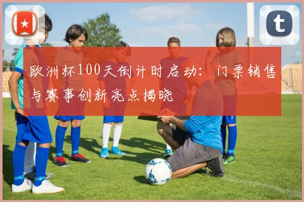 欧洲杯100天倒计时启动：门票销售与赛事创新亮点揭晓