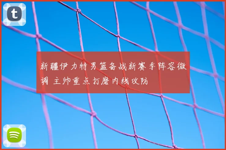 新疆伊力特男篮备战新赛季阵容微调 主帅重点打磨内线攻防