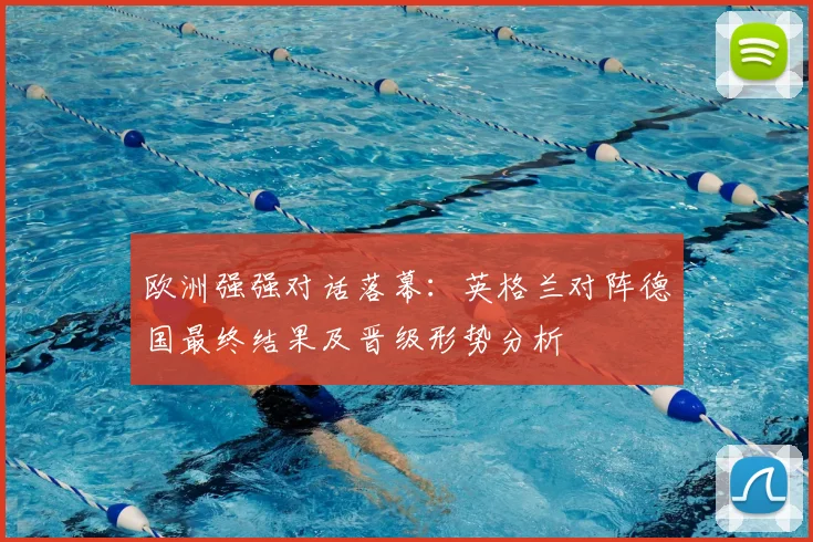 欧洲强强对话落幕：英格兰对阵德国最终结果及晋级形势分析