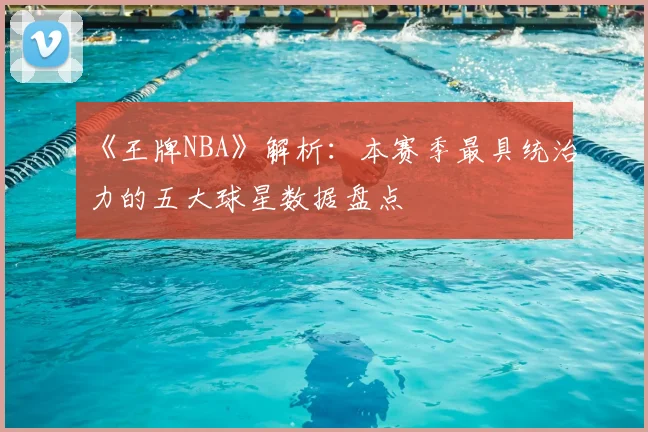 《王牌NBA》解析：本赛季最具统治力的五大球星数据盘点