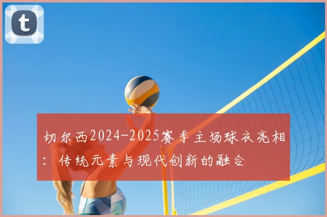 切尔西2024-2025赛季主场球衣亮相：传统元素与现代创新的融合
