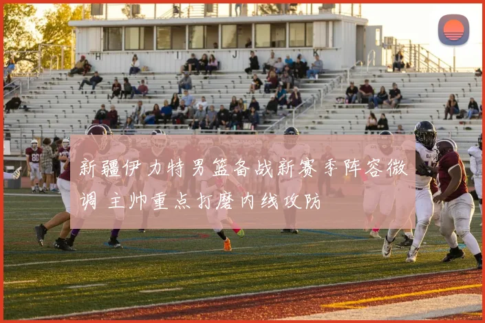 新疆伊力特男篮备战新赛季阵容微调 主帅重点打磨内线攻防