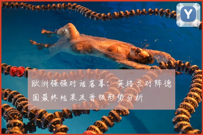 欧洲强强对话落幕：英格兰对阵德国最终结果及晋级形势分析
