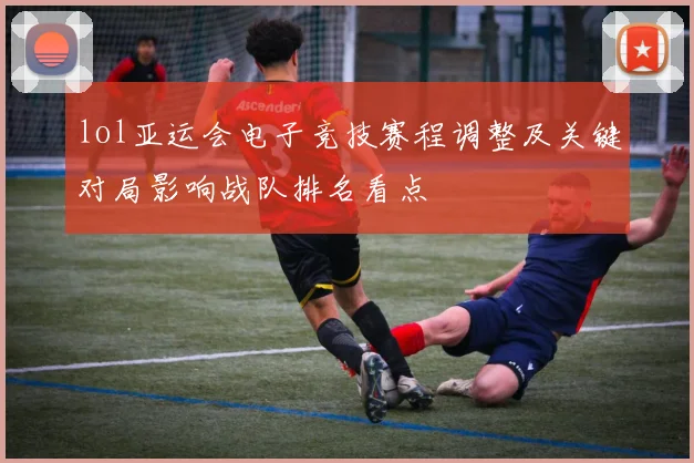 lol亚运会电子竞技赛程调整及关键对局影响战队排名看点