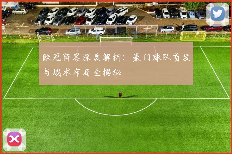 欧冠阵容深度解析：豪门球队首发与战术布局全揭秘