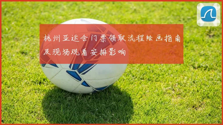 杭州亚运会门票领取流程绘画指南及现场观看安排影响